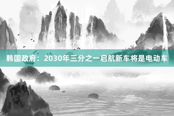 韩国政府：2030年三分之一启航新车将是电动车