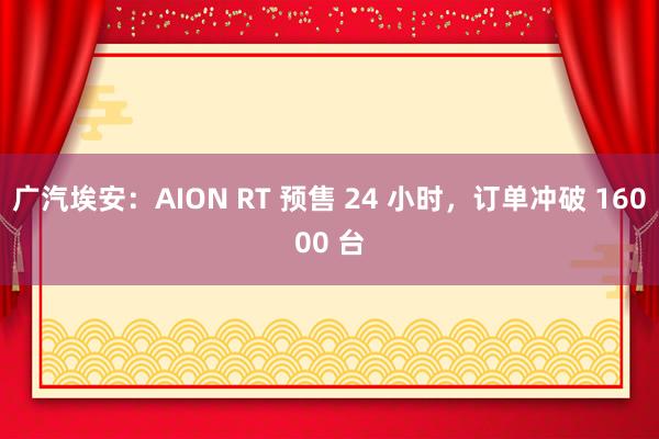 广汽埃安：AION RT 预售 24 小时，订单冲破 16000 台