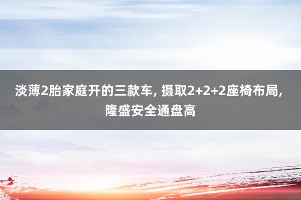 淡薄2胎家庭开的三款车, 摄取2+2+2座椅布局, 隆盛安全通盘高