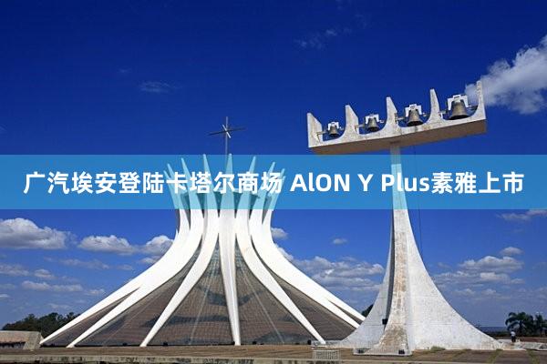 广汽埃安登陆卡塔尔商场 AlON Y Plus素雅上市