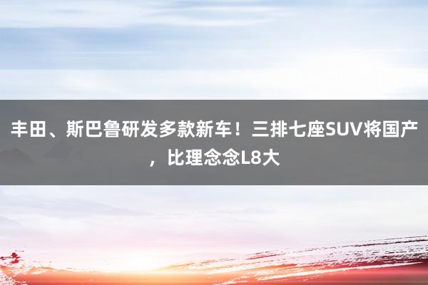 丰田、斯巴鲁研发多款新车！三排七座SUV将国产，比理念念L8大