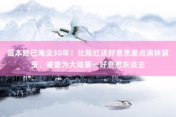 蓝本她已淹没30年！比陈红还好意思差点演林黛玉，被誉为大陆第一好意思东谈主