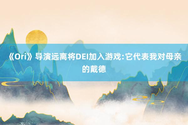 《Ori》导演远离将DEI加入游戏:它代表我对母亲的戴德