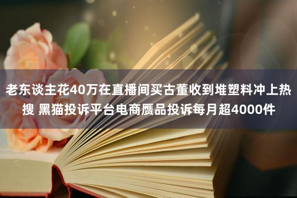 老东谈主花40万在直播间买古董收到堆塑料冲上热搜 黑猫投诉平台电商赝品投诉每月超4000件