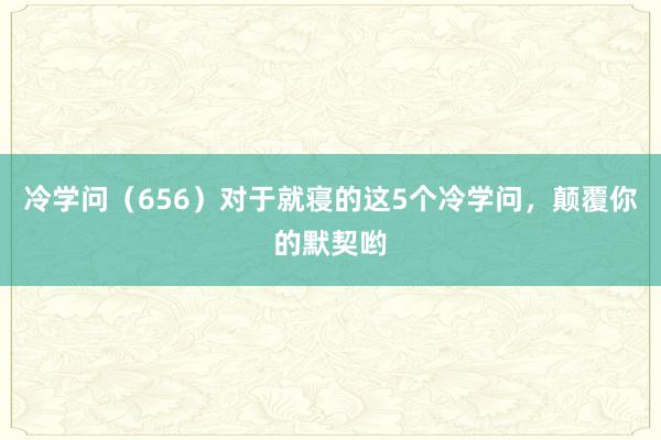 冷学问（656）对于就寝的这5个冷学问，颠覆你的默契哟