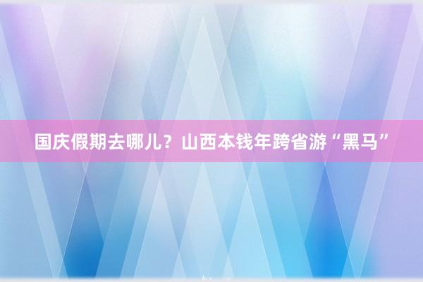 国庆假期去哪儿？山西本钱年跨省游“黑马”