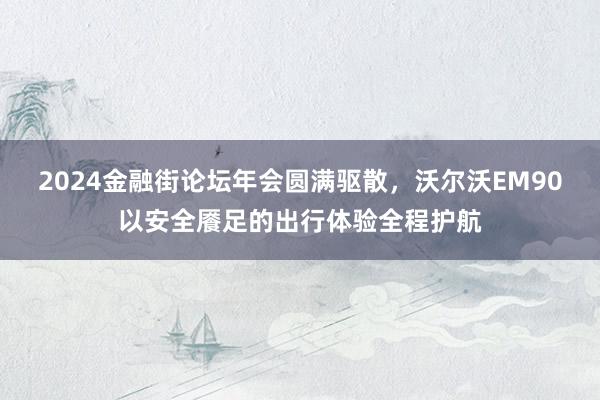 2024金融街论坛年会圆满驱散，沃尔沃EM90以安全餍足的出行体验全程护航