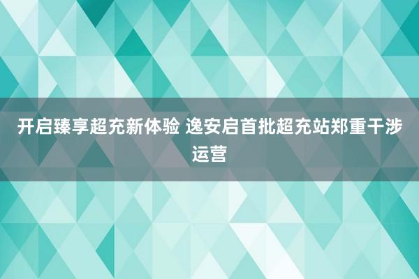 开启臻享超充新体验 逸安启首批超充站郑重干涉运营