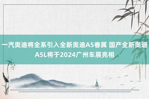 一汽奥迪将全系引入全新奥迪A5眷属 国产全新奥迪A5L将于2024广州车展亮相