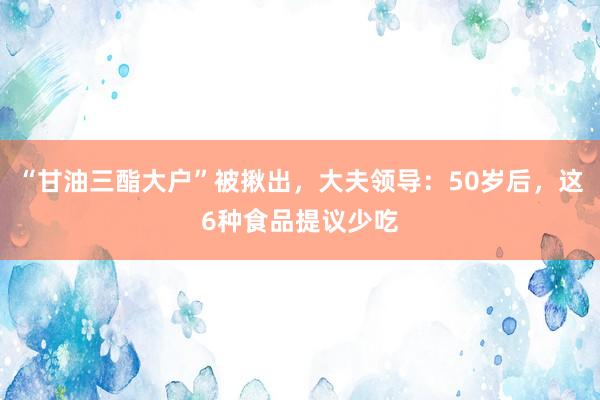 “甘油三酯大户”被揪出，大夫领导：50岁后，这6种食品提议少吃