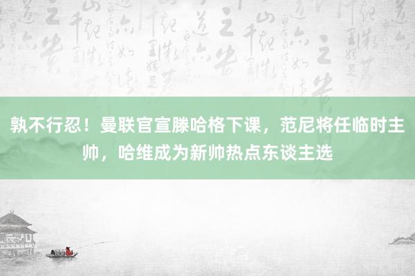 孰不行忍！曼联官宣滕哈格下课，范尼将任临时主帅，哈维成为新帅热点东谈主选