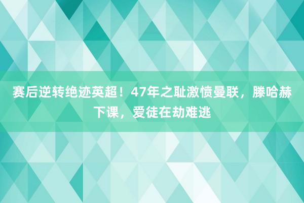 赛后逆转绝迹英超！47年之耻激愤曼联，滕哈赫下课，爱徒在劫难逃