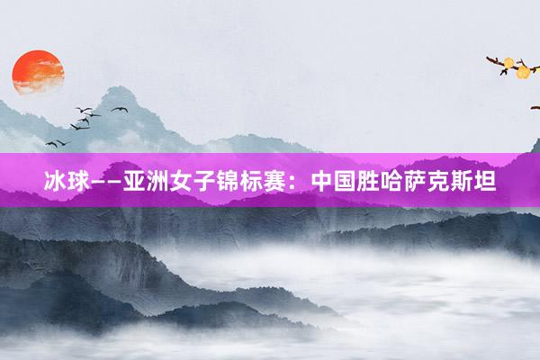 冰球——亚洲女子锦标赛：中国胜哈萨克斯坦