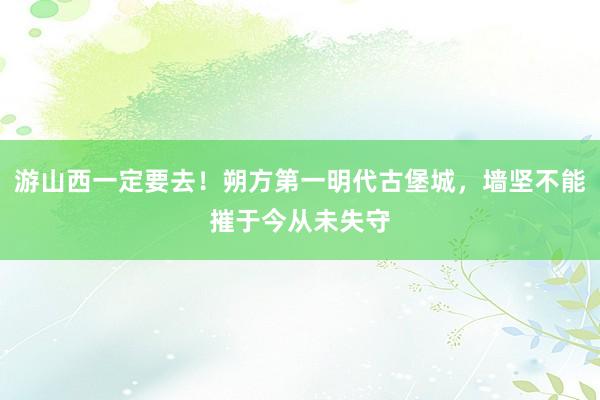 游山西一定要去！朔方第一明代古堡城，墙坚不能摧于今从未失守