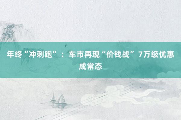 年终“冲刺跑” ：车市再现“价钱战” 7万级优惠成常态