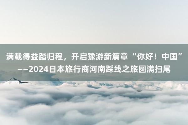 满载得益踏归程，开启豫游新篇章 “你好！中国”——2024日本旅行商河南踩线之旅圆满扫尾