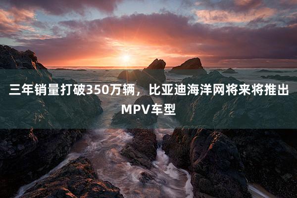 三年销量打破350万辆，比亚迪海洋网将来将推出MPV车型