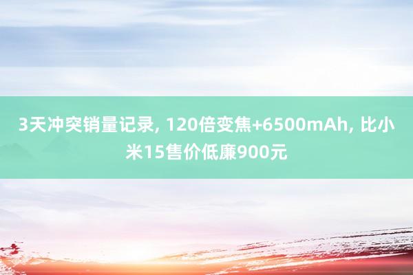 3天冲突销量记录, 120倍变焦+6500mAh, 比小米15售价低廉900元