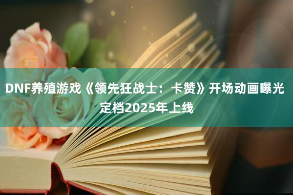 DNF养殖游戏《领先狂战士：卡赞》开场动画曝光 定档2025年上线