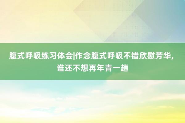 腹式呼吸练习体会|作念腹式呼吸不错欣慰芳华, 谁还不想再年青一趟