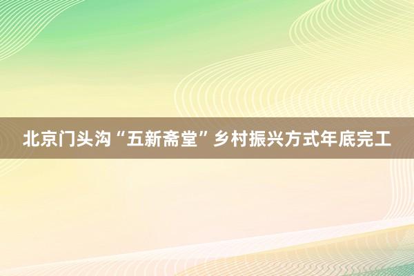 北京门头沟“五新斋堂”乡村振兴方式年底完工