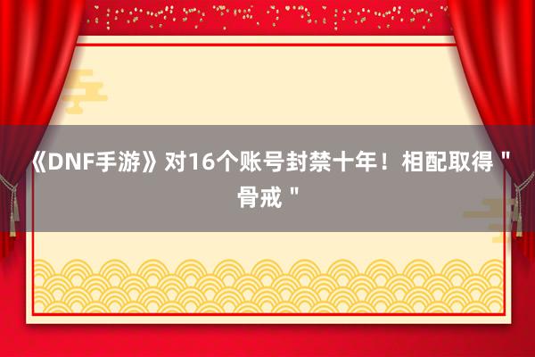 《DNF手游》对16个账号封禁十年！相配取得＂骨戒＂